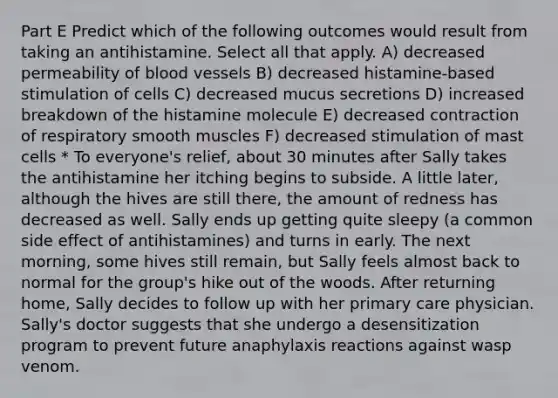 Part E Predict which of the following outcomes would result from taking an antihistamine. Select all that apply. A) decreased permeability of blood vessels B) decreased histamine-based stimulation of cells C) decreased mucus secretions D) increased breakdown of the histamine molecule E) decreased contraction of respiratory smooth muscles F) decreased stimulation of mast cells * To everyone's relief, about 30 minutes after Sally takes the antihistamine her itching begins to subside. A little later, although the hives are still there, the amount of redness has decreased as well. Sally ends up getting quite sleepy (a common side effect of antihistamines) and turns in early. The next morning, some hives still remain, but Sally feels almost back to normal for the group's hike out of the woods. After returning home, Sally decides to follow up with her primary care physician. Sally's doctor suggests that she undergo a desensitization program to prevent future anaphylaxis reactions against wasp venom.