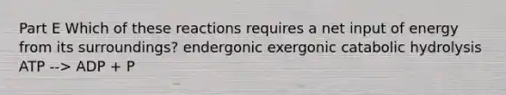 Part E Which of these reactions requires a net input of energy from its surroundings? endergonic exergonic catabolic hydrolysis ATP --> ADP + P