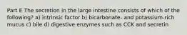 Part E The secretion in the large intestine consists of which of the following? a) intrinsic factor b) bicarbonate- and potassium-rich mucus c) bile d) digestive enzymes such as CCK and secretin