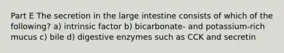 Part E The secretion in the large intestine consists of which of the following? a) intrinsic factor b) bicarbonate- and potassium-rich mucus c) bile d) digestive enzymes such as CCK and secretin