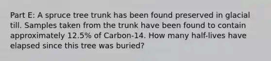 Part E: A spruce tree trunk has been found preserved in glacial till. Samples taken from the trunk have been found to contain approximately 12.5% of Carbon-14. How many half-lives have elapsed since this tree was buried?