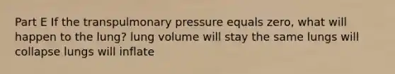 Part E If the transpulmonary pressure equals zero, what will happen to the lung? lung volume will stay the same lungs will collapse lungs will inflate