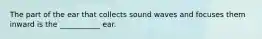 The part of the ear that collects sound waves and focuses them inward is the ___________ ear.