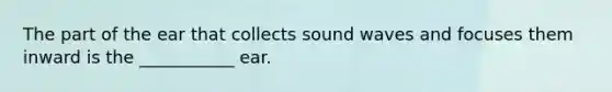 The part of the ear that collects sound waves and focuses them inward is the ___________ ear.