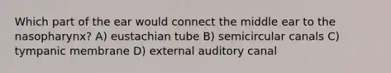 Which part of the ear would connect the middle ear to the nasopharynx? A) eustachian tube B) semicircular canals C) tympanic membrane D) external auditory canal