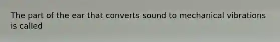 The part of the ear that converts sound to mechanical vibrations is called