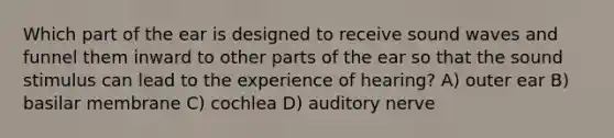 Which part of the ear is designed to receive sound waves and funnel them inward to other parts of the ear so that the sound stimulus can lead to the experience of hearing? A) outer ear B) basilar membrane C) cochlea D) auditory nerve