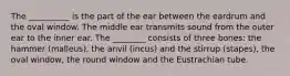 The __________ is the part of the ear between the eardrum and the oval window. The middle ear transmits sound from the outer ear to the inner ear. The ________ consists of three bones: the hammer (malleus), the anvil (incus) and the stirrup (stapes), the oval window, the round window and the Eustrachian tube.