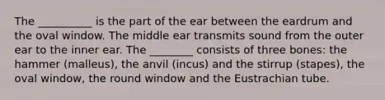 The __________ is the part of the ear between the eardrum and the oval window. The middle ear transmits sound from the outer ear to the inner ear. The ________ consists of three bones: the hammer (malleus), the anvil (incus) and the stirrup (stapes), the oval window, the round window and the Eustrachian tube.