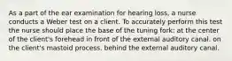 As a part of the ear examination for hearing loss, a nurse conducts a Weber test on a client. To accurately perform this test the nurse should place the base of the tuning fork: at the center of the client's forehead in front of the external auditory canal. on the client's mastoid process. behind the external auditory canal.