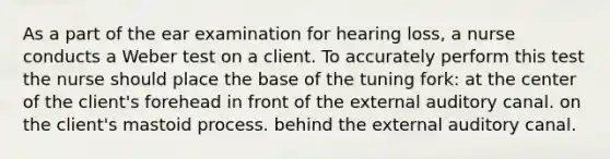 As a part of the ear examination for hearing loss, a nurse conducts a Weber test on a client. To accurately perform this test the nurse should place the base of the tuning fork: at the center of the client's forehead in front of the external auditory canal. on the client's mastoid process. behind the external auditory canal.