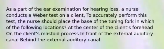 As a part of the ear examination for hearing loss, a nurse conducts a Weber test on a client. To accurately perform this test, the nurse should place the base of the tuning fork in which of the following locations? At the center of the client's forehead On the client's mastoid process In front of the external auditory canal Behind the external auditory canal