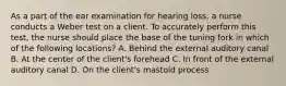 As a part of the ear examination for hearing loss, a nurse conducts a Weber test on a client. To accurately perform this test, the nurse should place the base of the tuning fork in which of the following locations? A. Behind the external auditory canal B. At the center of the client's forehead C. In front of the external auditory canal D. On the client's mastoid process