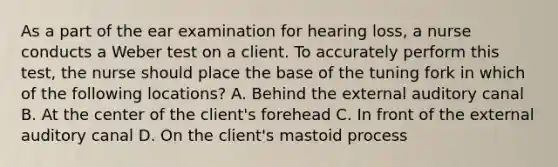 As a part of the ear examination for hearing loss, a nurse conducts a Weber test on a client. To accurately perform this test, the nurse should place the base of the tuning fork in which of the following locations? A. Behind the external auditory canal B. At the center of the client's forehead C. In front of the external auditory canal D. On the client's mastoid process