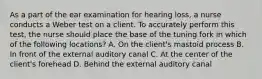 As a part of the ear examination for hearing loss, a nurse conducts a Weber test on a client. To accurately perform this test, the nurse should place the base of the tuning fork in which of the following locations? A. On the client's mastoid process B. In front of the external auditory canal C. At the center of the client's forehead D. Behind the external auditory canal