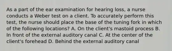 As a part of the ear examination for hearing loss, a nurse conducts a Weber test on a client. To accurately perform this test, the nurse should place the base of the tuning fork in which of the following locations? A. On the client's mastoid process B. In front of the external auditory canal C. At the center of the client's forehead D. Behind the external auditory canal