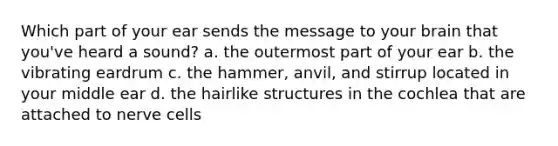 Which part of your ear sends the message to your brain that you've heard a sound? a. the outermost part of your ear b. the vibrating eardrum c. the hammer, anvil, and stirrup located in your middle ear d. the hairlike structures in the cochlea that are attached to nerve cells