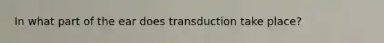 In what part of the ear does transduction take place?