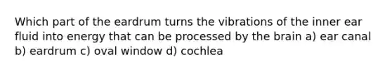 Which part of the eardrum turns the vibrations of the inner ear fluid into energy that can be processed by the brain a) ear canal b) eardrum c) oval window d) cochlea