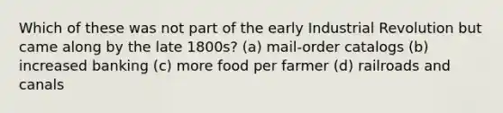 Which of these was not part of the early Industrial Revolution but came along by the late 1800s? (a) mail-order catalogs (b) increased banking (c) more food per farmer (d) railroads and canals