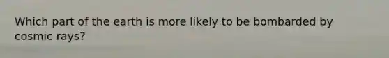 Which part of the earth is more likely to be bombarded by cosmic rays?