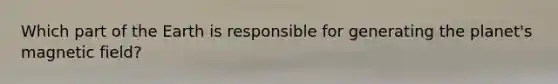 Which part of the Earth is responsible for generating the planet's magnetic field?