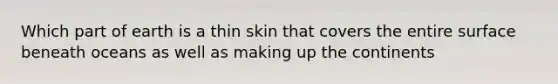 Which part of earth is a thin skin that covers the entire surface beneath oceans as well as making up the continents