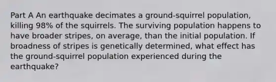 Part A An earthquake decimates a ground-squirrel population, killing 98% of the squirrels. The surviving population happens to have broader stripes, on average, than the initial population. If broadness of stripes is genetically determined, what effect has the ground-squirrel population experienced during the earthquake?