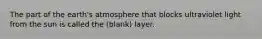 The part of the earth's atmosphere that blocks ultraviolet light from the sun is called the (blank) layer.