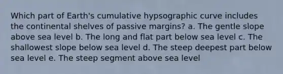 Which part of Earth's cumulative hypsographic curve includes the continental shelves of passive margins? a. The gentle slope above sea level b. The long and flat part below sea level c. The shallowest slope below sea level d. The steep deepest part below sea level e. The steep segment above sea level