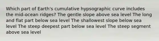 Which part of Earth's cumulative hypsographic curve includes the mid-ocean ridges? The gentle slope above sea level The long and flat part below sea level The shallowest slope below sea level The steep deepest part below sea level The steep segment above sea level