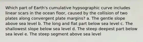 Which part of Earth's cumulative hypsographic curve includes linear scars in the ocean floor, caused by the collision of two plates along convergent plate margins? a. The gentle slope above sea level b. The long and flat part below sea level c. The shallowest slope below sea level d. The steep deepest part below sea level e. The steep segment above sea level