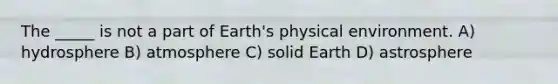 The _____ is not a part of Earth's physical environment. A) hydrosphere B) atmosphere C) solid Earth D) astrosphere