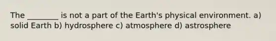 The ________ is not a part of the Earth's physical environment. a) solid Earth b) hydrosphere c) atmosphere d) astrosphere