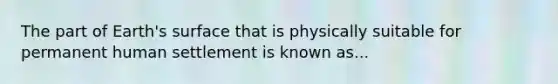 The part of Earth's surface that is physically suitable for permanent human settlement is known as...