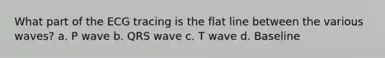 What part of the ECG tracing is the flat line between the various waves? a. P wave b. QRS wave c. T wave d. Baseline