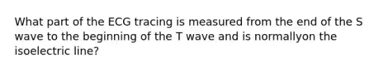 What part of the ECG tracing is measured from the end of the S wave to the beginning of the T wave and is normallyon the isoelectric line?