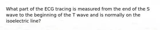 What part of the ECG tracing is measured from the end of the S wave to the beginning of the T wave and is normally on the isoelectric line?