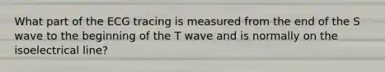 What part of the ECG tracing is measured from the end of the S wave to the beginning of the T wave and is normally on the isoelectrical line?