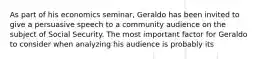 As part of his economics seminar, Geraldo has been invited to give a persuasive speech to a community audience on the subject of Social Security. The most important factor for Geraldo to consider when analyzing his audience is probably its