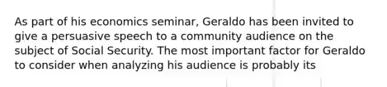 As part of his economics seminar, Geraldo has been invited to give a persuasive speech to a community audience on the subject of Social Security. The most important factor for Geraldo to consider when analyzing his audience is probably its