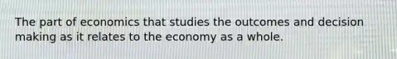 The part of economics that studies the outcomes and decision making as it relates to the economy as a whole.