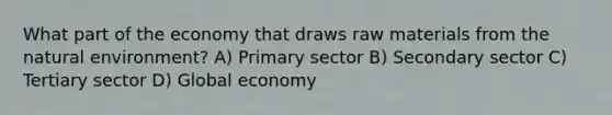 What part of the economy that draws raw materials from the natural environment? A) Primary sector B) Secondary sector C) Tertiary sector D) Global economy