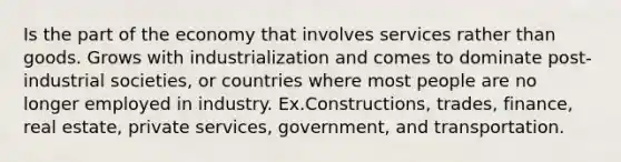 Is the part of the economy that involves services rather than goods. Grows with industrialization and comes to dominate post-industrial societies, or countries where most people are no longer employed in industry. Ex.Constructions, trades, finance, real estate, private services, government, and transportation.