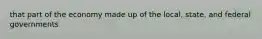 that part of the economy made up of the local, state, and federal governments