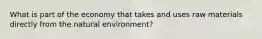 What is part of the economy that takes and uses raw materials directly from the natural environment?