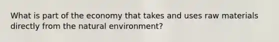 What is part of the economy that takes and uses raw materials directly from the natural environment?