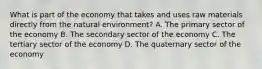 What is part of the economy that takes and uses raw materials directly from the natural environment? A. The primary sector of the economy B. The secondary sector of the economy C. The tertiary sector of the economy D. The quaternary sector of the economy