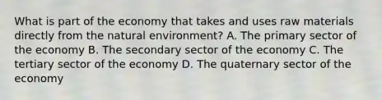 What is part of the economy that takes and uses raw materials directly from the natural environment? A. The primary sector of the economy B. The secondary sector of the economy C. The tertiary sector of the economy D. The quaternary sector of the economy