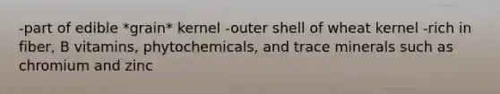 -part of edible *grain* kernel -outer shell of wheat kernel -rich in fiber, B vitamins, phytochemicals, and trace minerals such as chromium and zinc